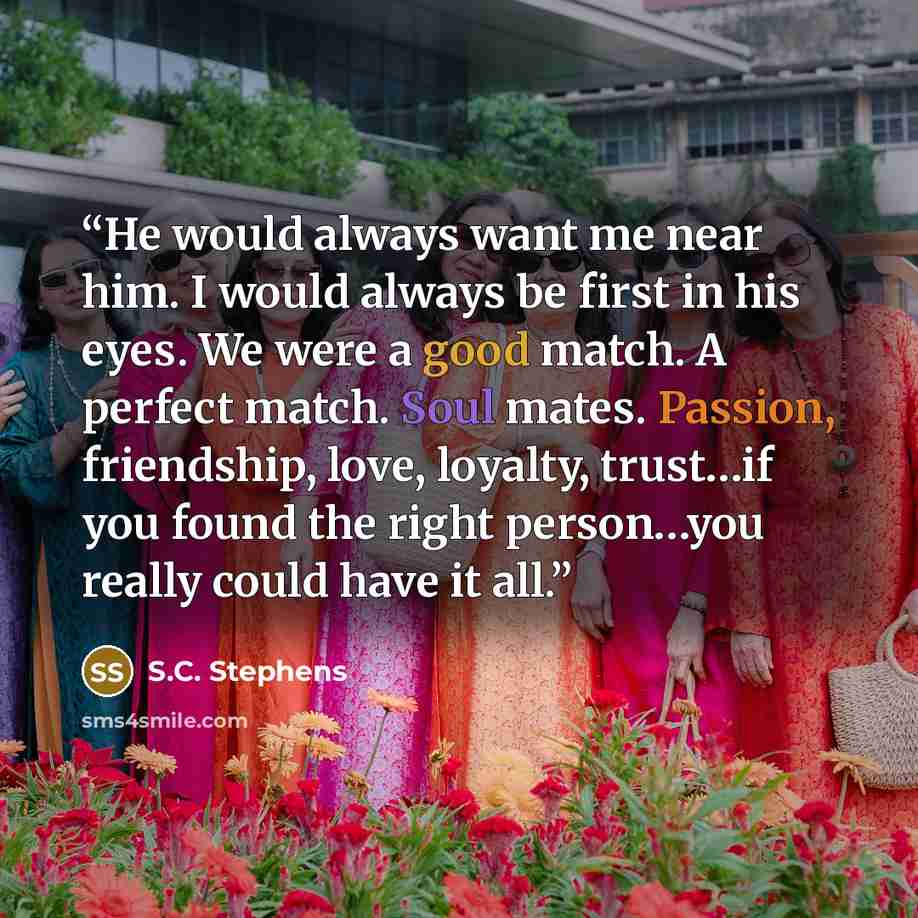 “He would always want me near him. I would always be first in his eyes. We were a good match. A perfect match. Soul mates. Passion, friendship, love, loyalty, trust…if you found the right person…you really could have it all.” quote by S.C. Stephens