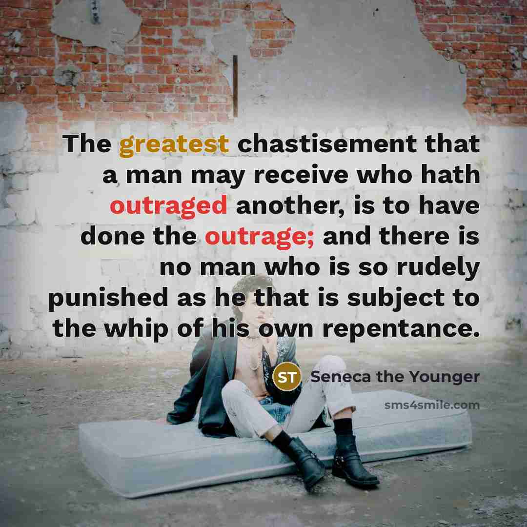 “The greatest chastisement that a man may receive who hath outraged another, is to have done the outrage; and there is no man who is so rudely punished as he that is subject to the whip of his own repentance.” quote by Seneca the Younger