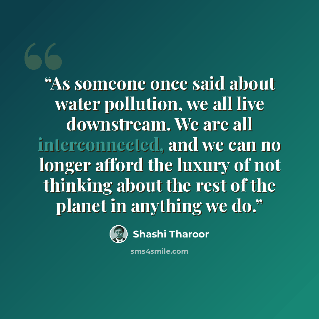 “As someone once said about water pollution, we all live downstream. We are all interconnected, and we can no longer afford the luxury of not thinking about the rest of the planet in anything we do.” quote by Shashi Tharoor