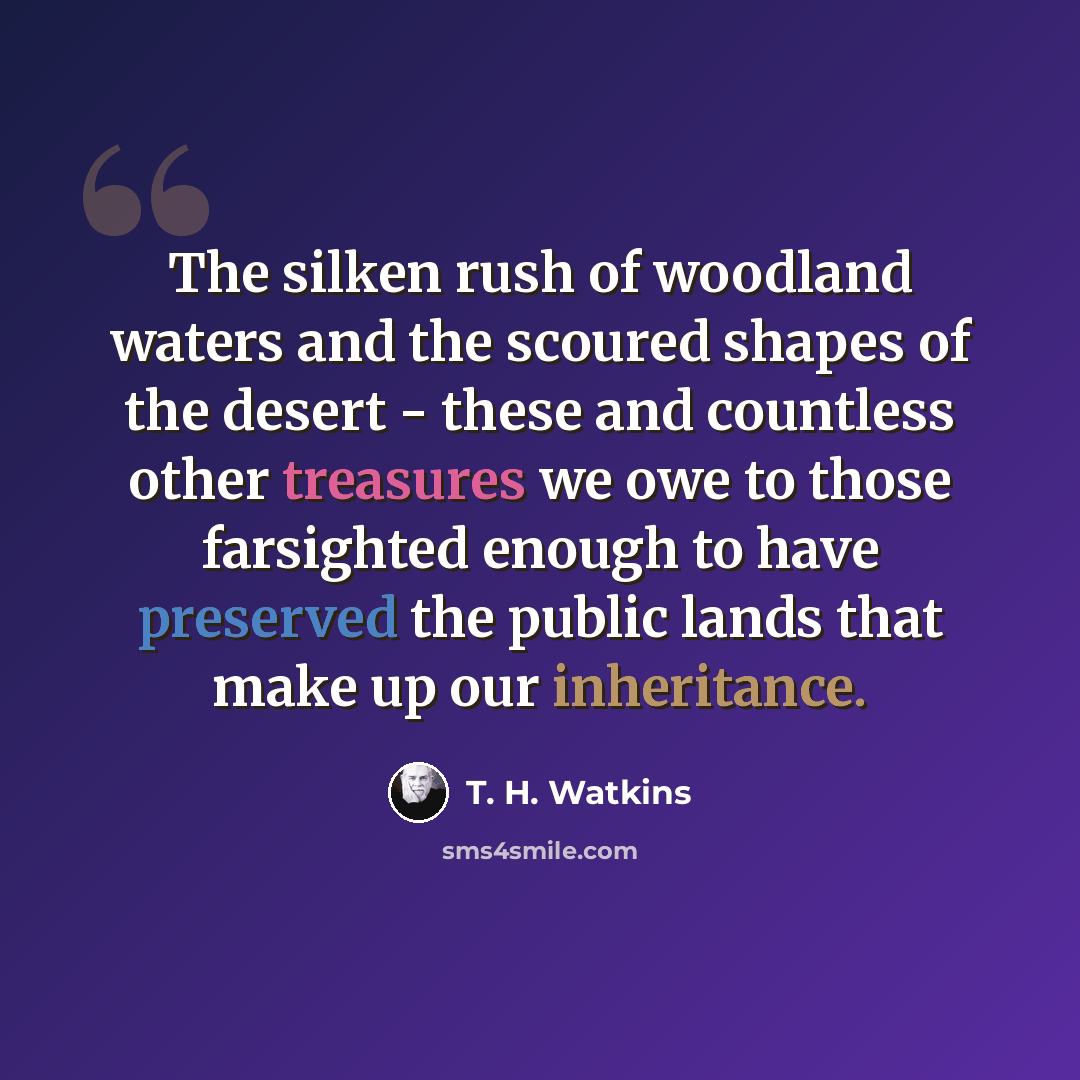 “The silken rush of woodland waters and the scoured shapes of the desert - these and countless other treasures we owe to those farsighted enough to have preserved the public lands that make up our inheritance.” quote by T. H. Watkins