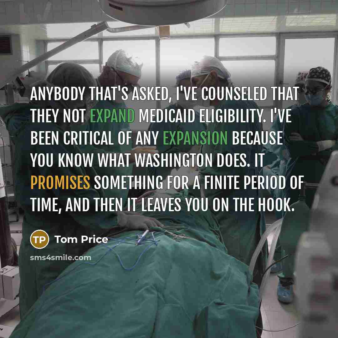 “Anybody that's asked, I've counseled that they not expand Medicaid eligibility. I've been critical of any expansion because you know what Washington does. It promises something for a finite period of time, and then it leaves you on the hook.” quote by Tom Price