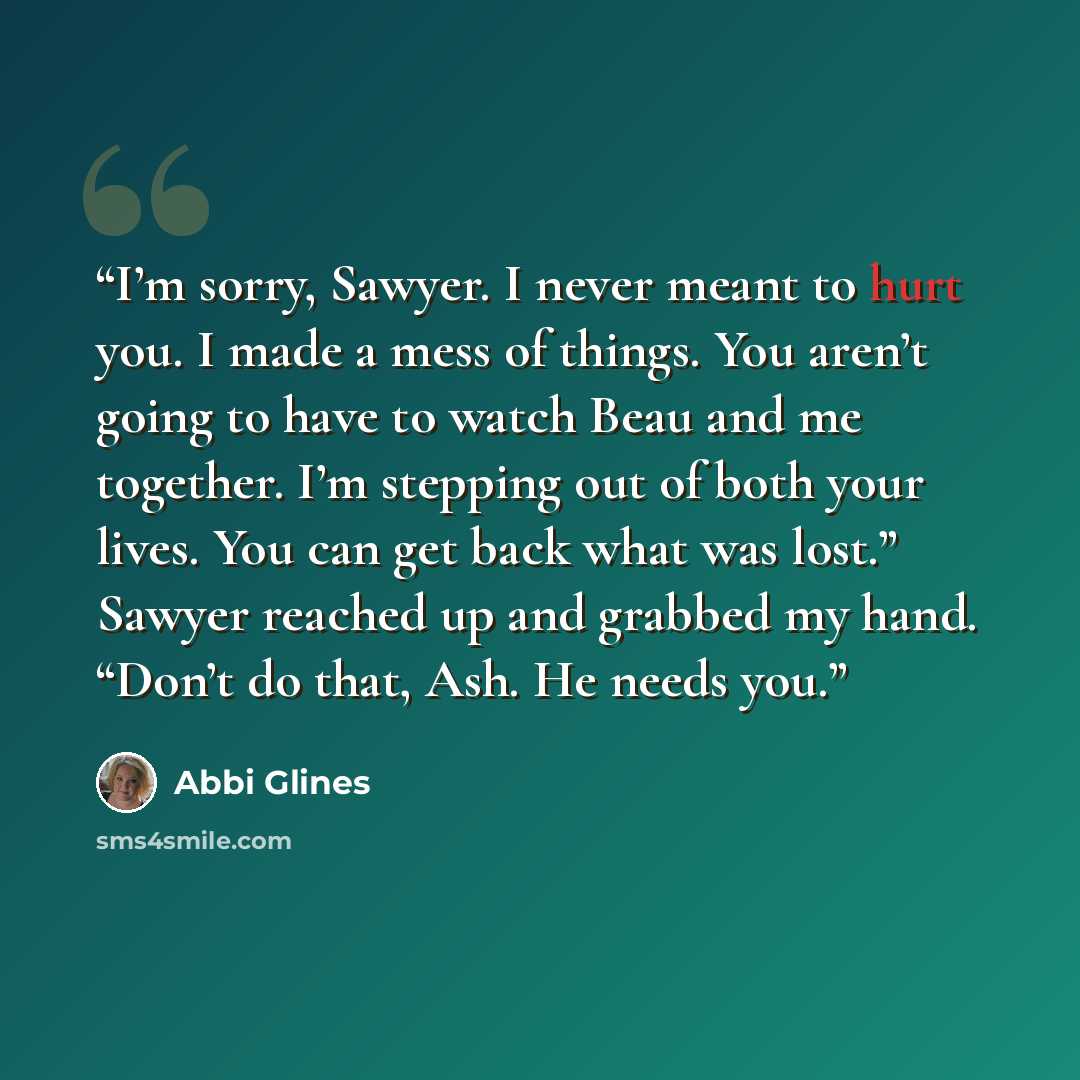 “I’m sorry, Sawyer. I never meant to hurt you. I made a mess of things. You aren’t going to have to watch Beau and me together. I’m stepping out of both your lives. You can get back what was lost.” Sawyer reached up and grabbed my hand. “Don’t do that, Ash. He needs you.” quote by Abbi Glines