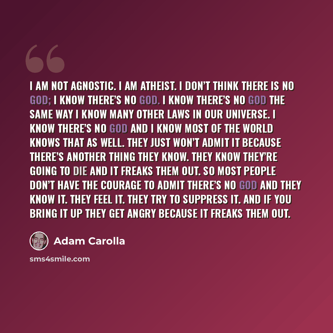 “I am not agnostic. I am atheist. I don’t think there is no God; I know there’s no God. I know there’s no God the same way I know many other laws in our universe. I know there’s no God and I know most of the world knows that as well. They just won’t admit it because there’s another thing they know…” quote by Adam Carolla