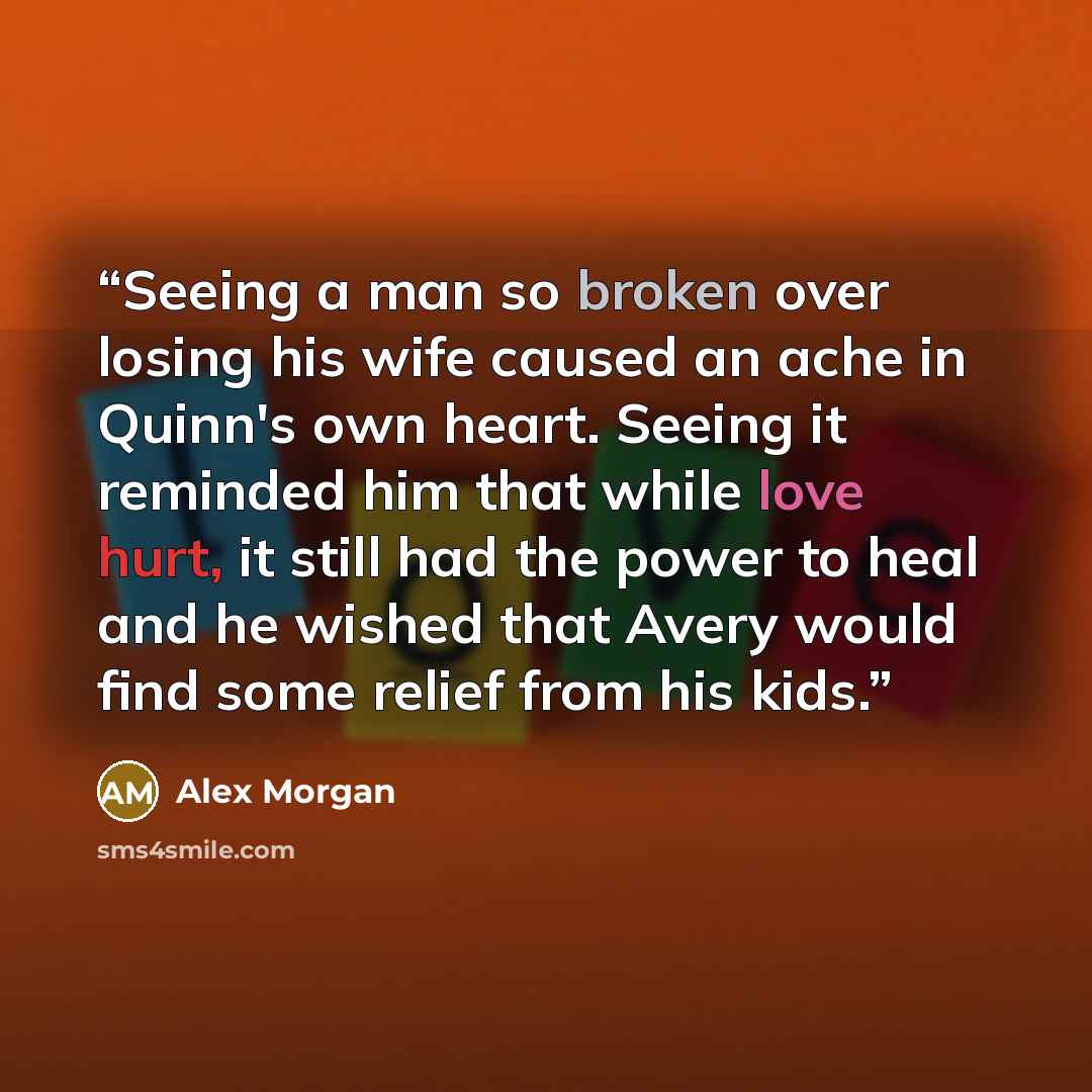 “Seeing a man so broken over losing his wife caused an ache in Quinn's own heart. Seeing it reminded him that while love hurt, it still had the power to heal and he wished that Avery would find some relief from his kids.” quote by Alex Morgan