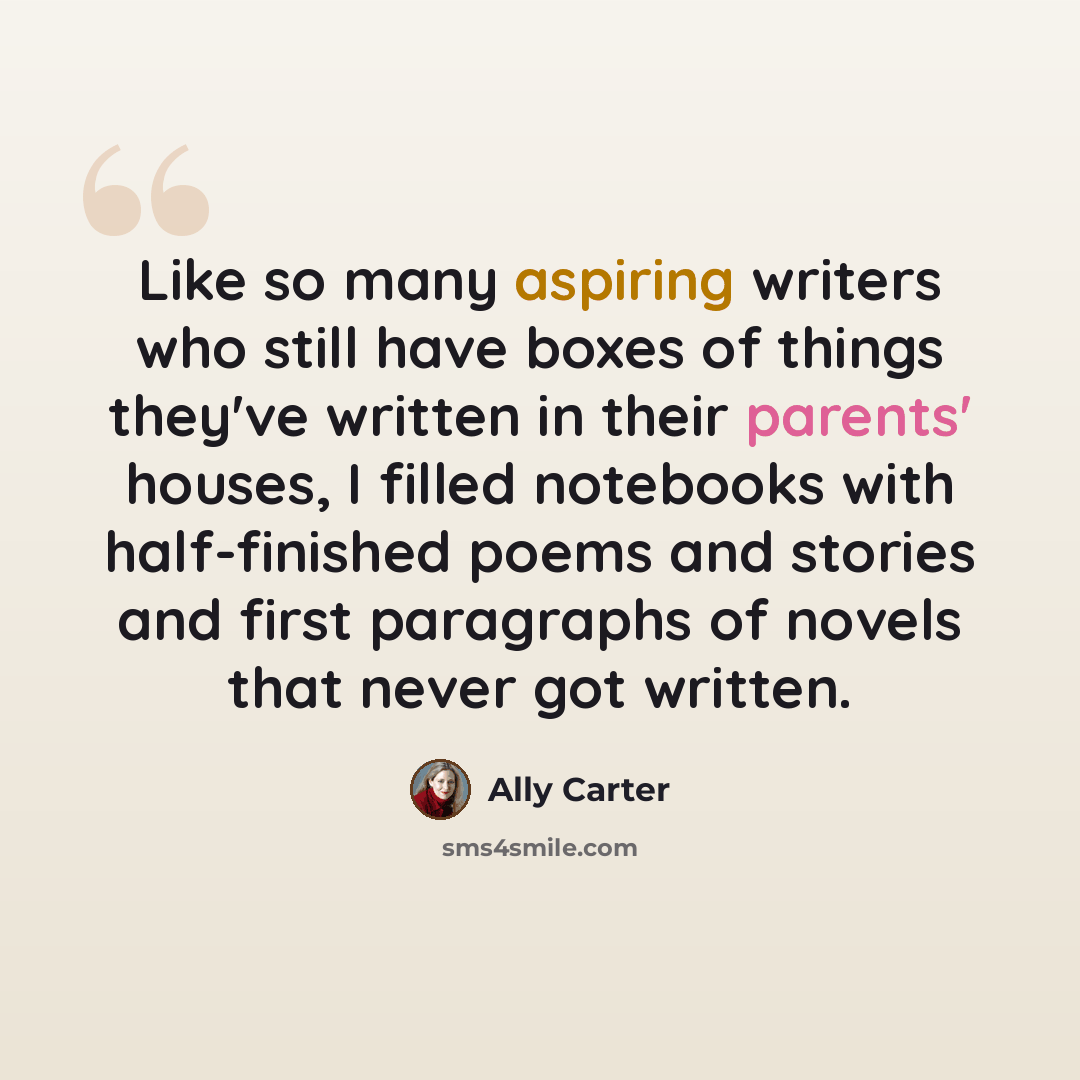 “Like so many aspiring writers who still have boxes of things they've written in their parents' houses, I filled notebooks with half-finished poems and stories and first paragraphs of novels that never got written.” quote by Ally Carter