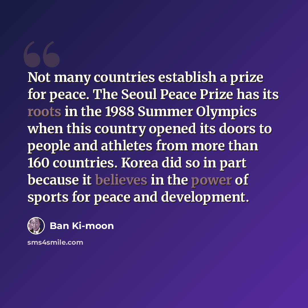 “Not many countries establish a prize for peace. The Seoul Peace Prize has its roots in the 1988 Summer Olympics when this country opened its doors to people and athletes from more than 160 countries. Korea did so in part because it believes in the power of sports for peace and development.” quote by Ban Ki-moon