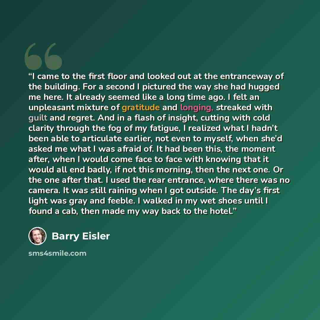 “I came to the first floor and looked out at the entranceway of the building. For a second I pictured the way she had hugged me here. It already seemed like a long time ago. I felt an unpleasant mixture of gratitude and longing, streaked with guilt and regret. And in a flash of insight, cutting…” quote by Barry Eisler