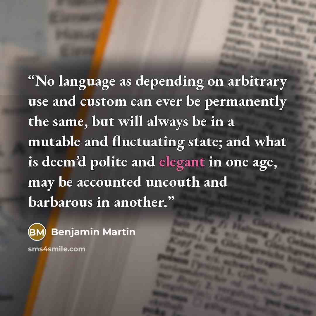 “No language as depending on arbitrary use and custom can ever be permanently the same, but will always be in a mutable and fluctuating state; and what is deem’d polite and elegant in one age, may be accounted uncouth and barbarous in another.” quote by Benjamin Martin