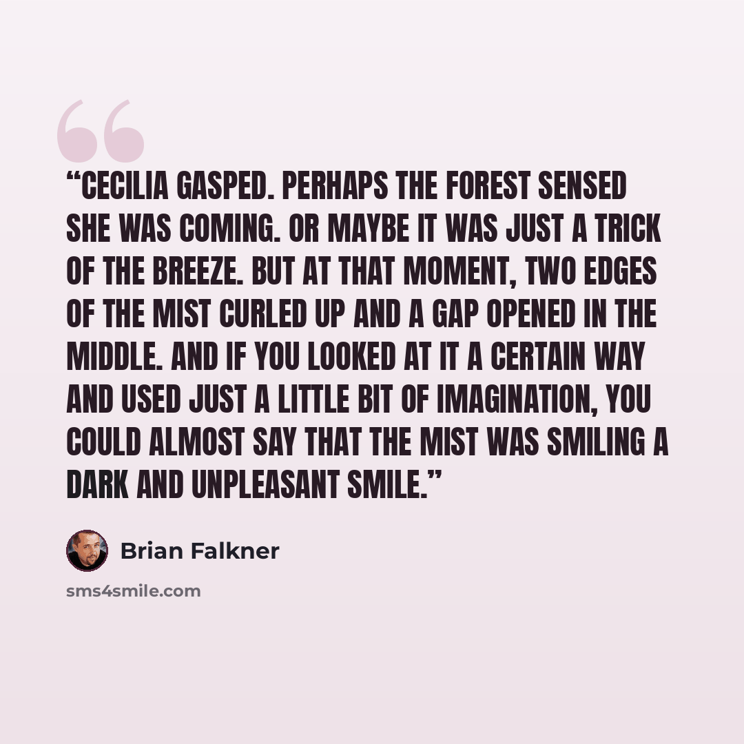 “Cecilia gasped. Perhaps the forest sensed she was coming. Or maybe it was just a trick of the breeze. But at that moment, two edges of the mist curled up and a gap opened in the middle. And if you looked at it a certain way and used just a little bit of imagination, you could almost say that the…” quote by Brian Falkner