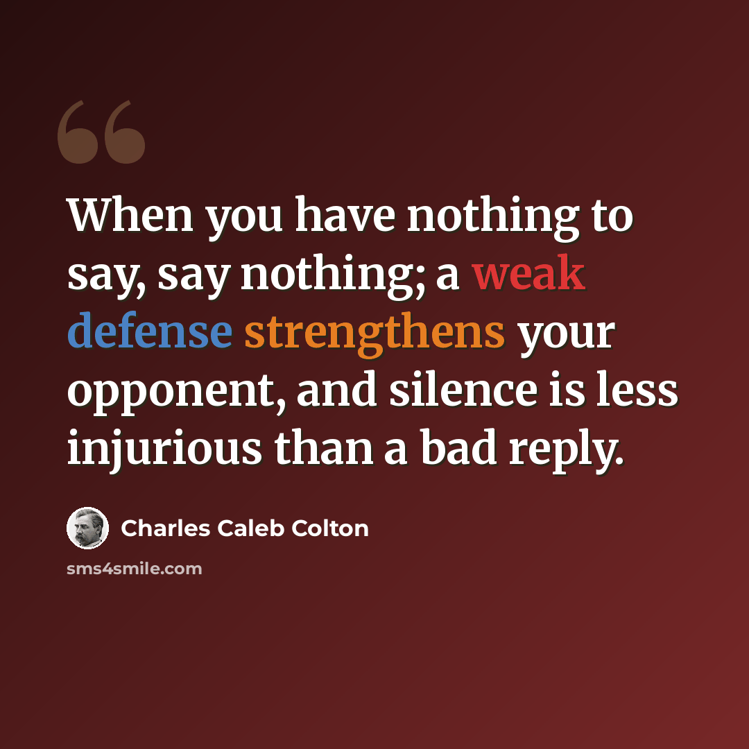 “When you have nothing to say, say nothing; a weak defense strengthens your opponent, and silence is less injurious than a bad reply.” quote by Charles Caleb Colton