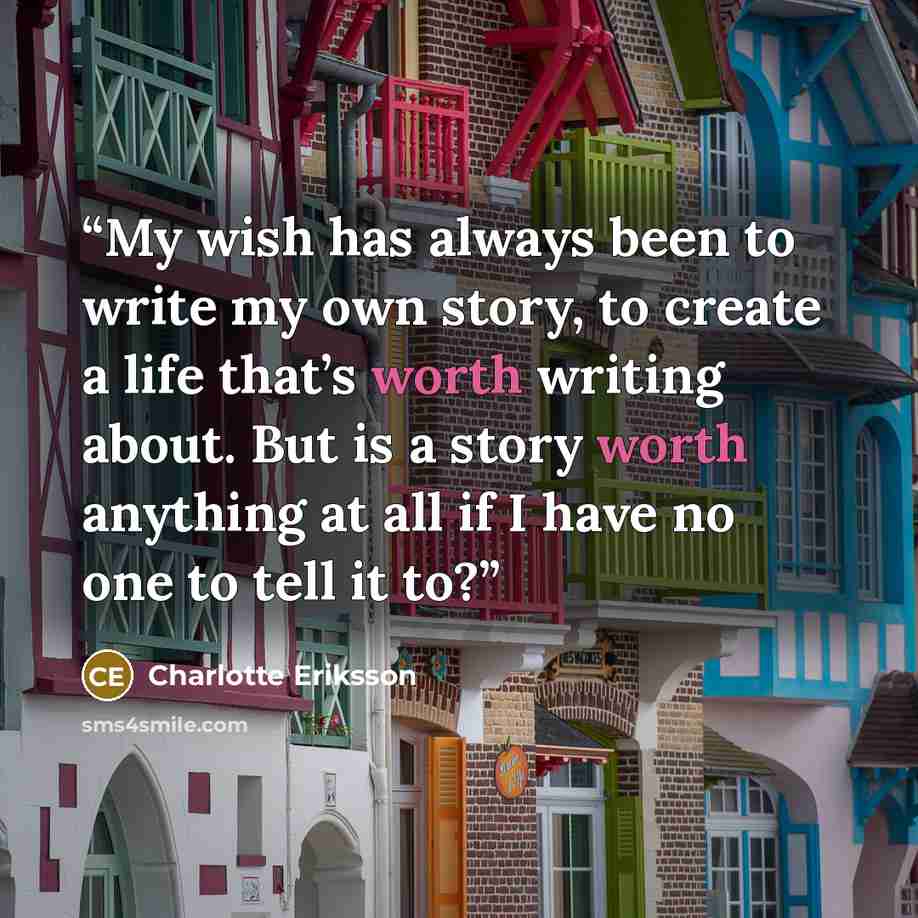 “My wish has always been to write my own story, to create a life that’s worth writing about. But is a story worth anything at all if I have no one to tell it to?” quote by Charlotte Eriksson