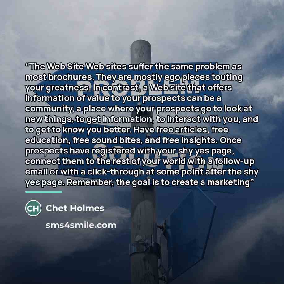 “The Web Site Web sites suffer the same problem as most brochures. They are mostly ego pieces touting your greatness. In contrast, a Web site that offers information of value to your prospects can be a community, a place where your prospects go to look at new things, to get information, to interact…” quote by Chet Holmes
