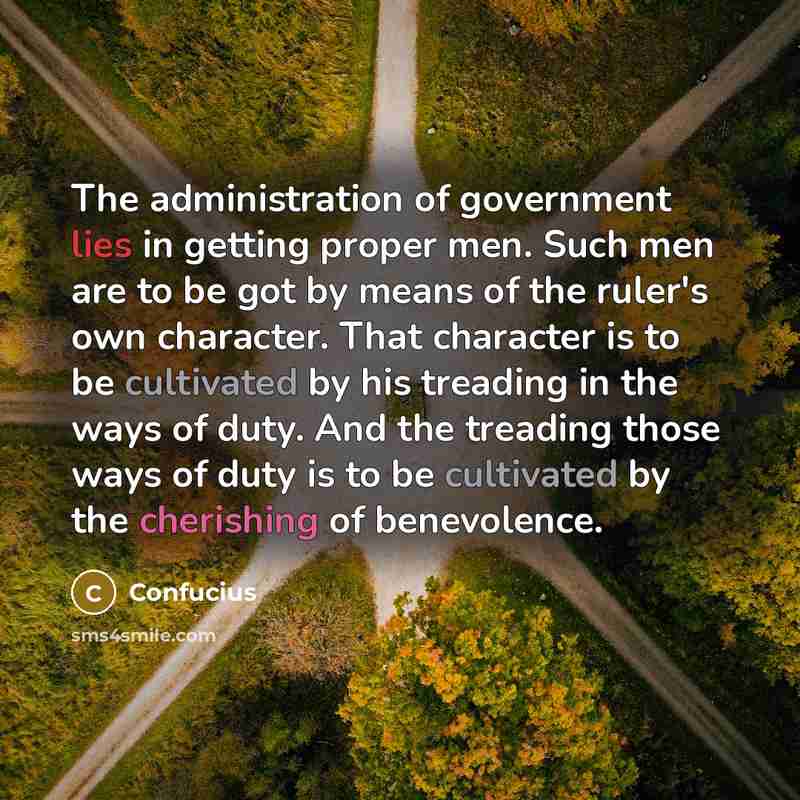 “The administration of government lies in getting proper men. Such men are to be got by means of the ruler's own character. That character is to be cultivated by his treading in the ways of duty. And the treading those ways of duty is to be cultivated by the cherishing of benevolence.” quote by Confucius