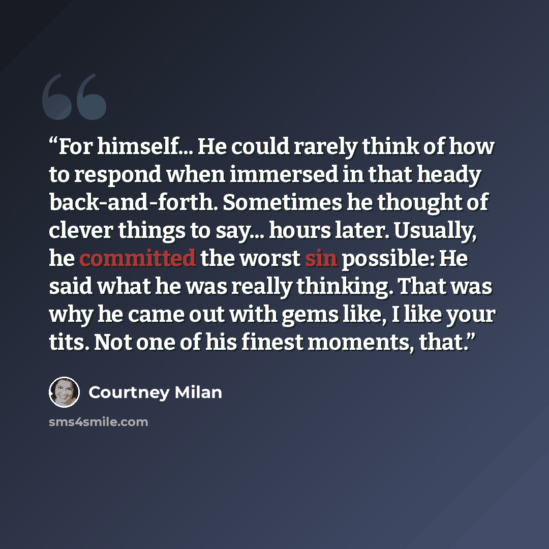 “For himself... He could rarely think of how to respond when immersed in that heady back-and-forth. Sometimes he thought of clever things to say... hours later. Usually, he committed the worst sin possible: He said what he was really thinking. That was why he came out with gems like, I like your…” quote by Courtney Milan