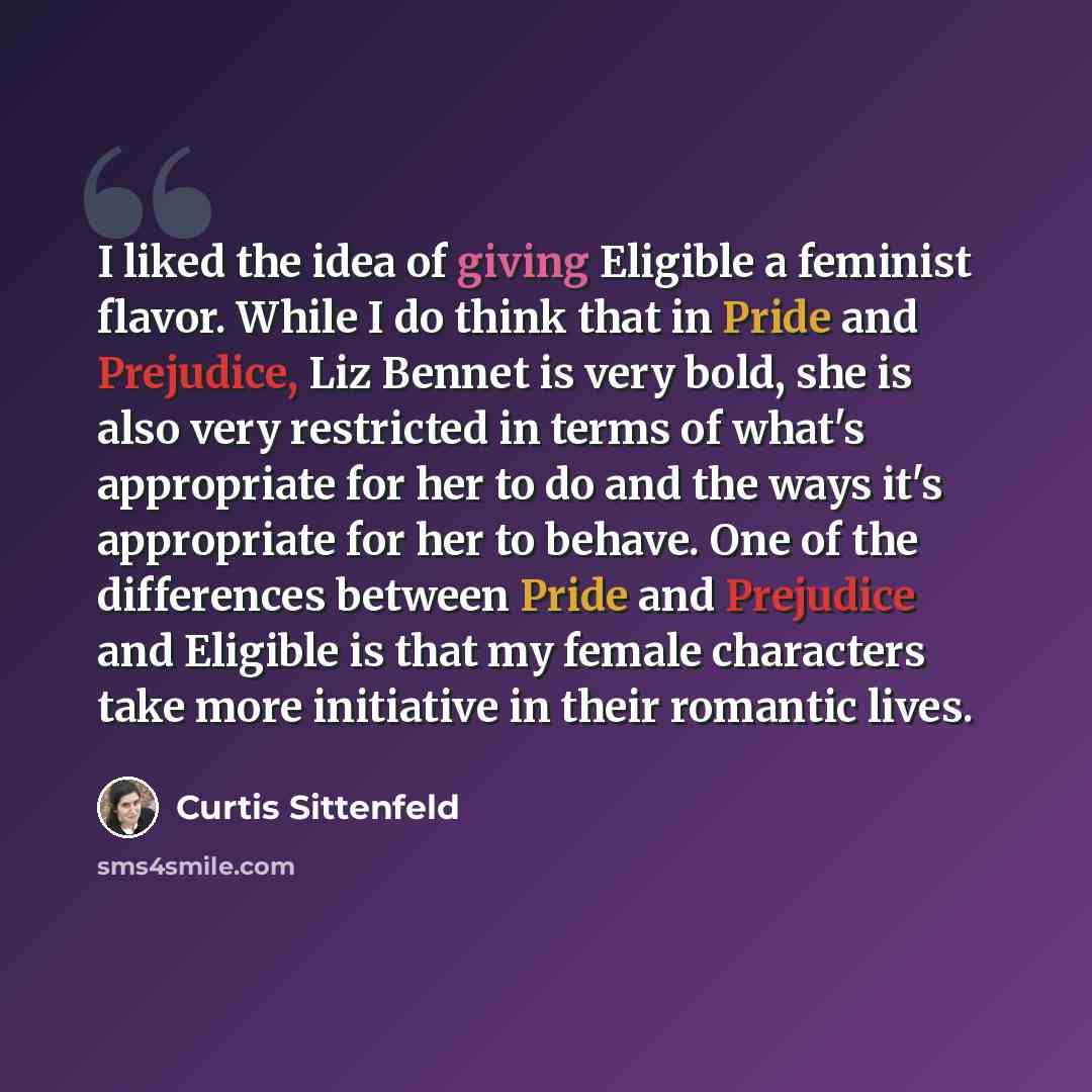 “I liked the idea of giving Eligible a feminist flavor. While I do think that in Pride and Prejudice, Liz Bennet is very bold, she is also very restricted in terms of what's appropriate for her to do and the ways it's appropriate for her to behave. One of the differences between Pride and Prejudice…” quote by Curtis Sittenfeld