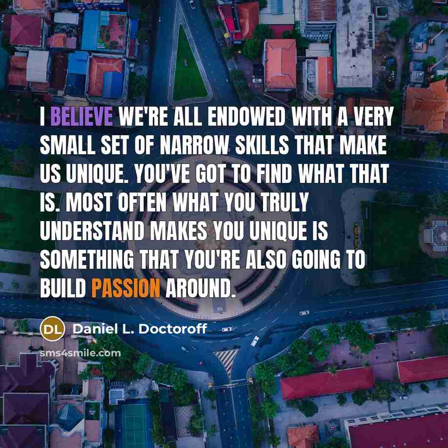 “I believe we're all endowed with a very small set of narrow skills that make us unique. You've got to find what that is. Most often what you truly understand makes you unique is something that you're also going to build passion around.” quote by Daniel L. Doctoroff