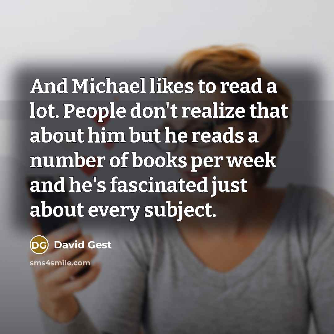“And Michael likes to read a lot. People don't realize that about him but he reads a number of books per week and he's fascinated just about every subject.” quote by David Gest