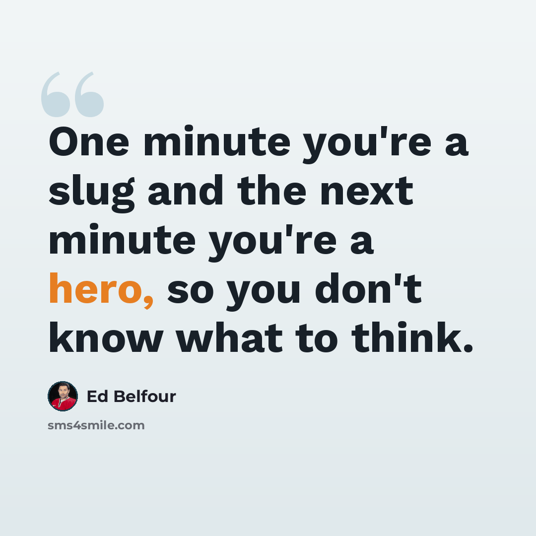 “One minute you're a slug and the next minute you're a hero, so you don't know what to think.” quote by Ed Belfour
