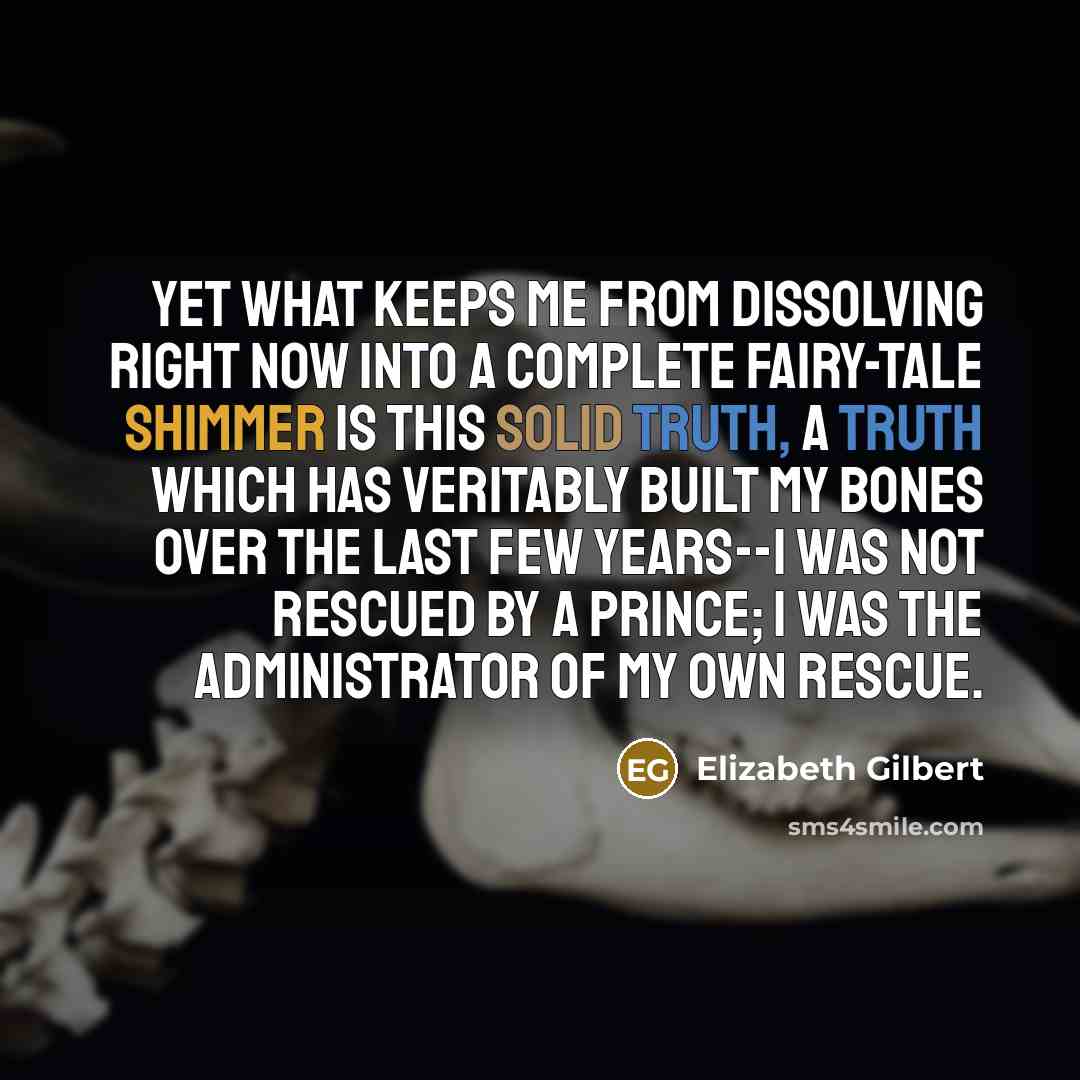 “Yet what keeps me from dissolving right now into a complete fairy-tale shimmer is this solid truth, a truth which has veritably built my bones over the last few years--I was not rescued by a prince; I was the administrator of my own rescue.” quote by Elizabeth Gilbert