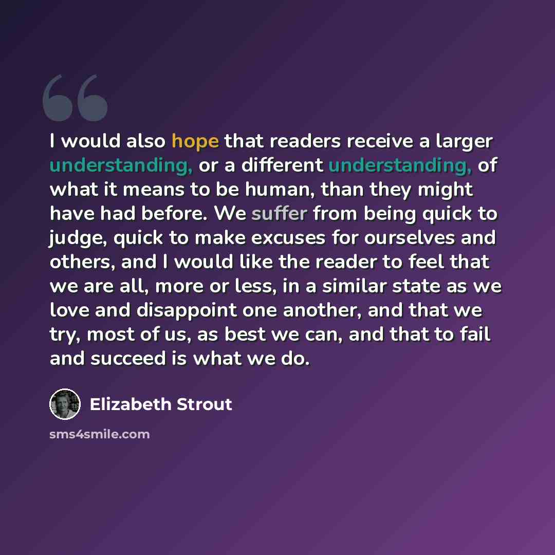 “I would also hope that readers receive a larger understanding, or a different understanding, of what it means to be human, than they might have had before. We suffer from being quick to judge, quick to make excuses for ourselves and others, and I would like the reader to feel that we are all, more…” quote by Elizabeth Strout