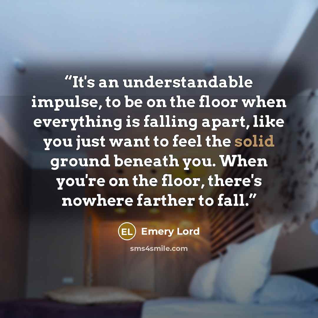 “It's an understandable impulse, to be on the floor when everything is falling apart, like you just want to feel the solid ground beneath you. When you're on the floor, there's nowhere farther to fall.” quote by Emery Lord