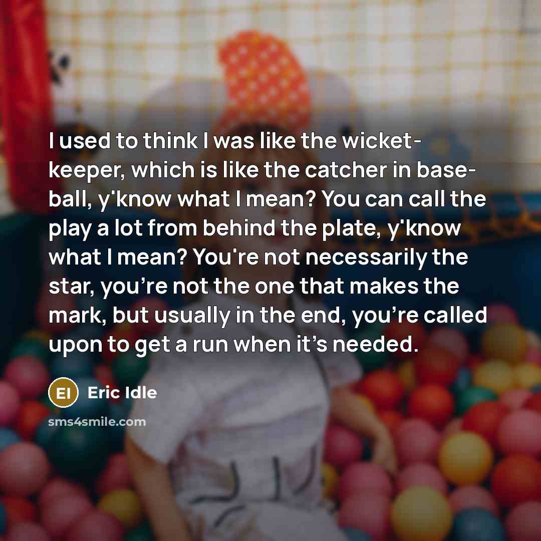 “I used to think I was like the wicket- keeper, which is like the catcher in base- ball, y'know what I mean? You can call the play a lot from behind the plate, y'know what I mean? You're not necessarily the star, you're not the one that makes the mark, but usually in the end, you're called upon to…” quote by Eric Idle