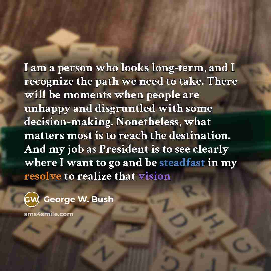 “I am a person who looks long-term, and I recognize the path we need to take. There will be moments when people are unhappy and disgruntled with some decision-making. Nonetheless, what matters most is to reach the destination. And my job as President is to see clearly where I want to go and be…” quote by George W. Bush