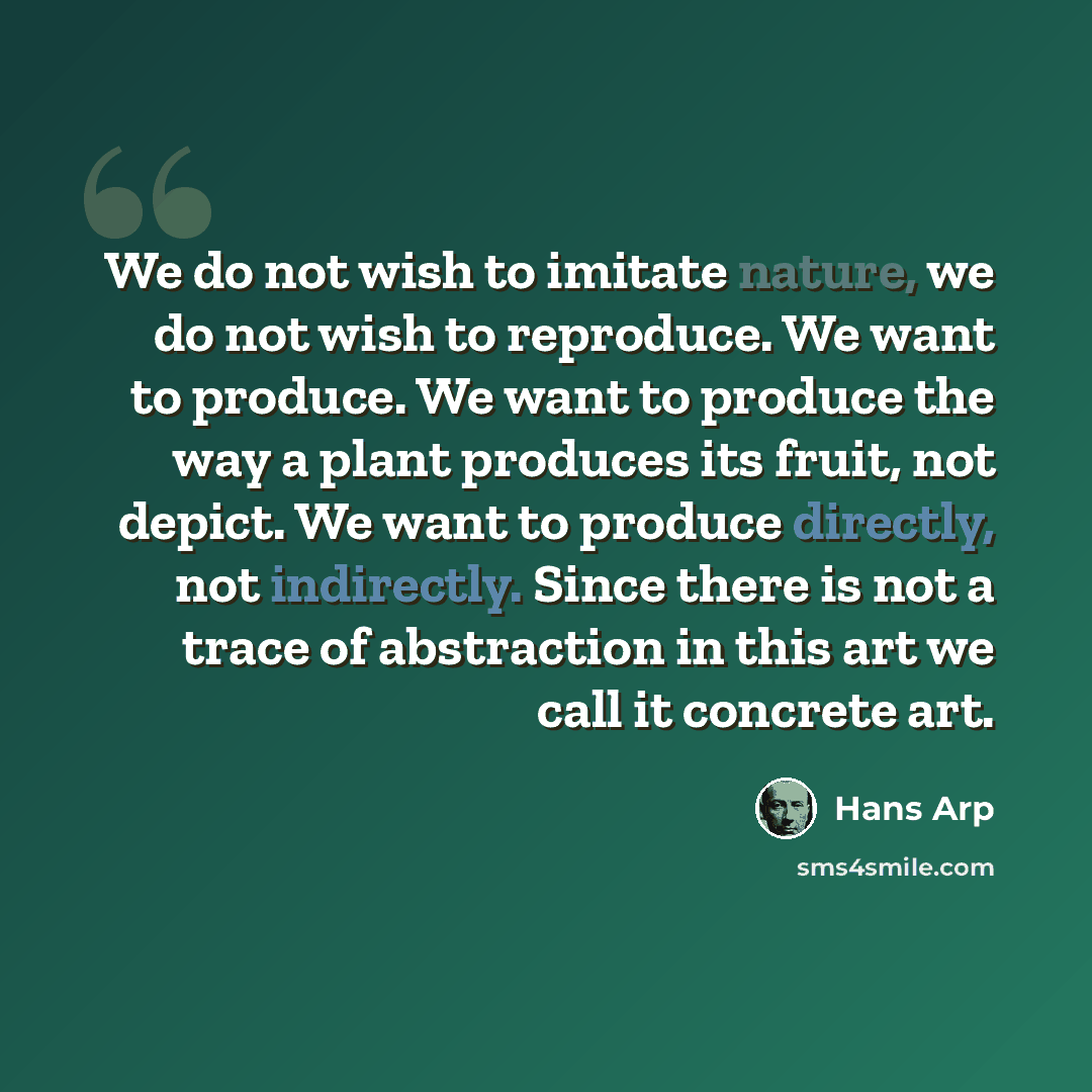 “We do not wish to imitate nature, we do not wish to reproduce. We want to produce. We want to produce the way a plant produces its fruit, not depict. We want to produce directly, not indirectly. Since there is not a trace of abstraction in this art we call it concrete art.” quote by Hans Arp