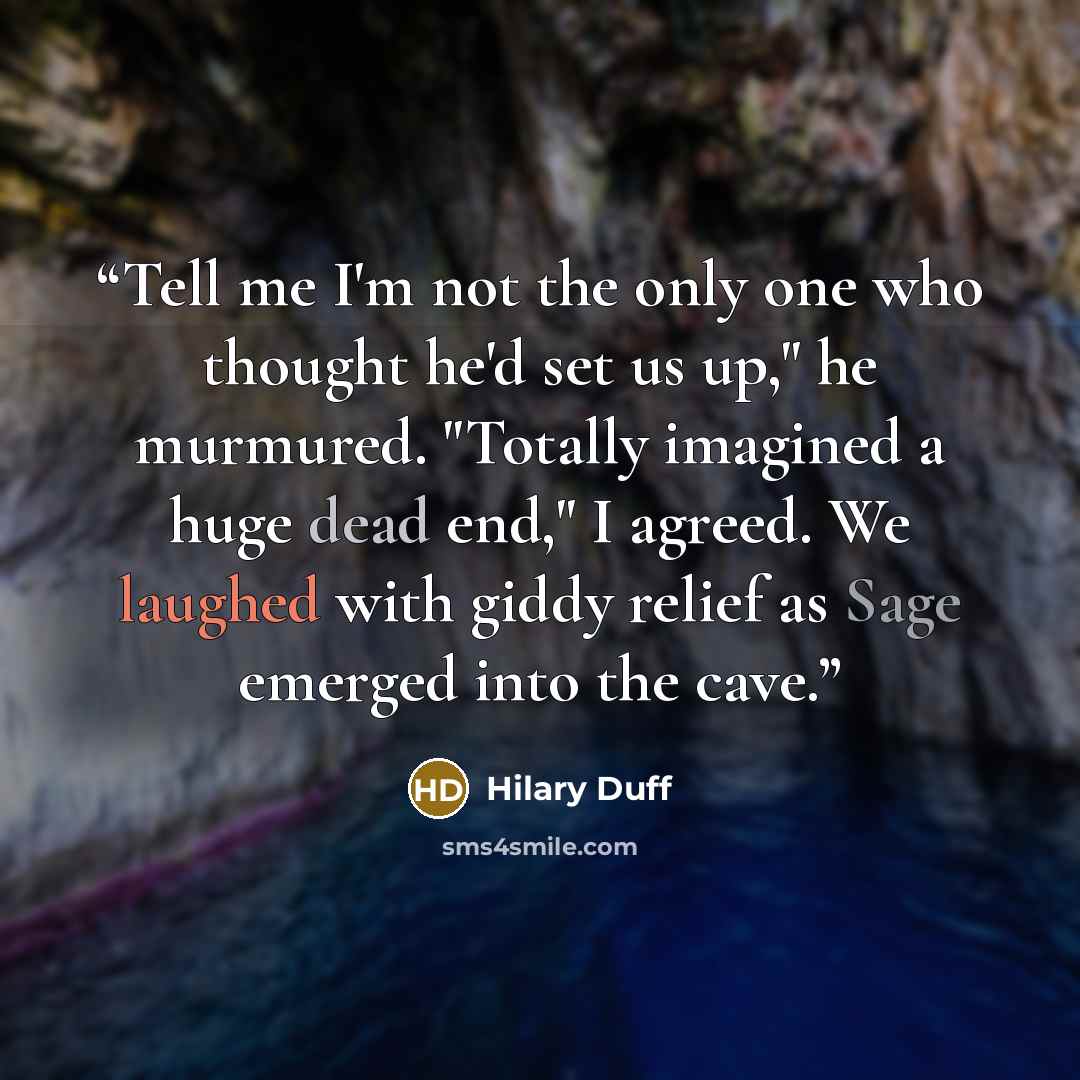 “Tell me I'm not the only one who thought he'd set us up," he murmured. "Totally imagined a huge dead end," I agreed. We laughed with giddy relief as Sage emerged into the cave.” quote by Hilary Duff