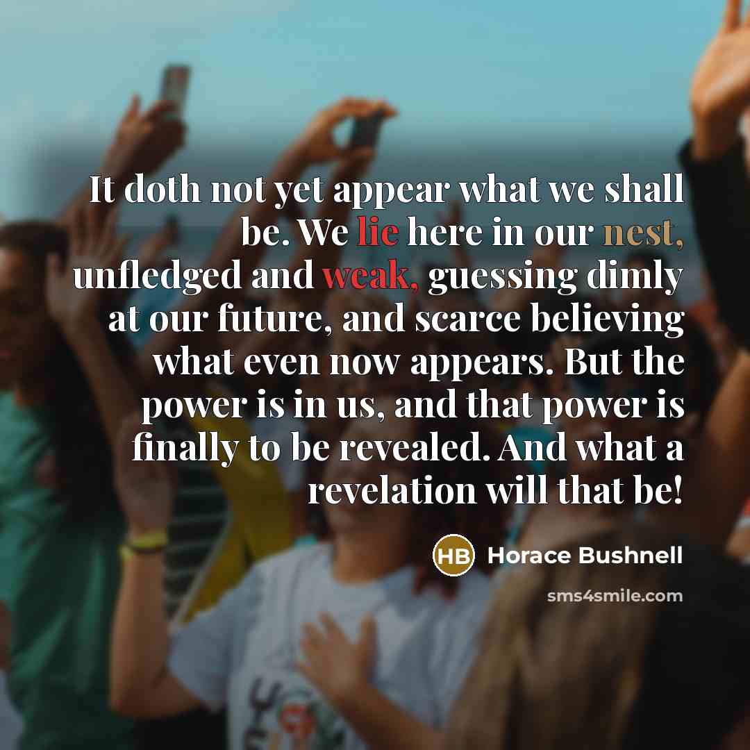“It doth not yet appear what we shall be. We lie here in our nest, unfledged and weak, guessing dimly at our future, and scarce believing what even now appears. But the power is in us, and that power is finally to be revealed. And what a revelation will that be!” quote by Horace Bushnell