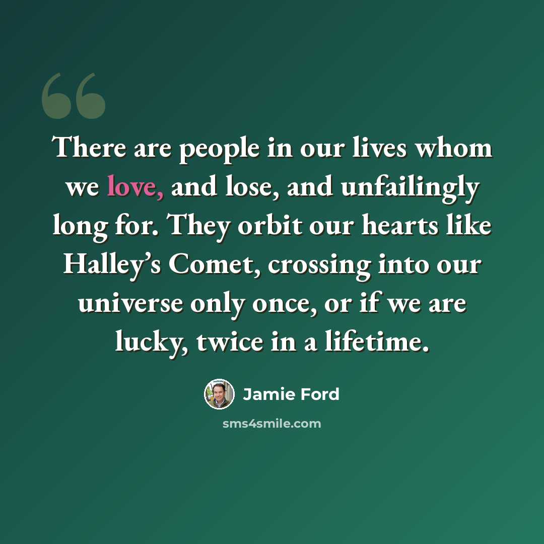 “There are people in our lives whom we love, and lose, and unfailingly long for. They orbit our hearts like Halley’s Comet, crossing into our universe only once, or if we are lucky, twice in a lifetime.” quote by Jamie Ford