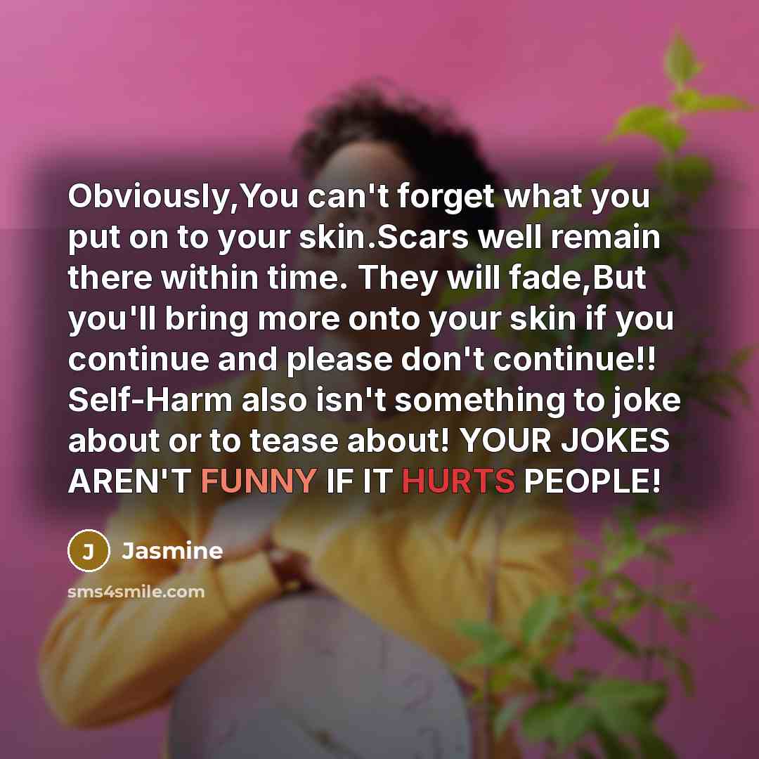 “Obviously,You can't forget what you put on to your skin.Scars well remain there within time. They will fade,But you'll bring more onto your skin if you continue and please don't continue!! Self-Harm also isn't something to joke about or to tease about! YOUR JOKES AREN'T FUNNY IF IT HURTS PEOPLE!” quote by Jasmine