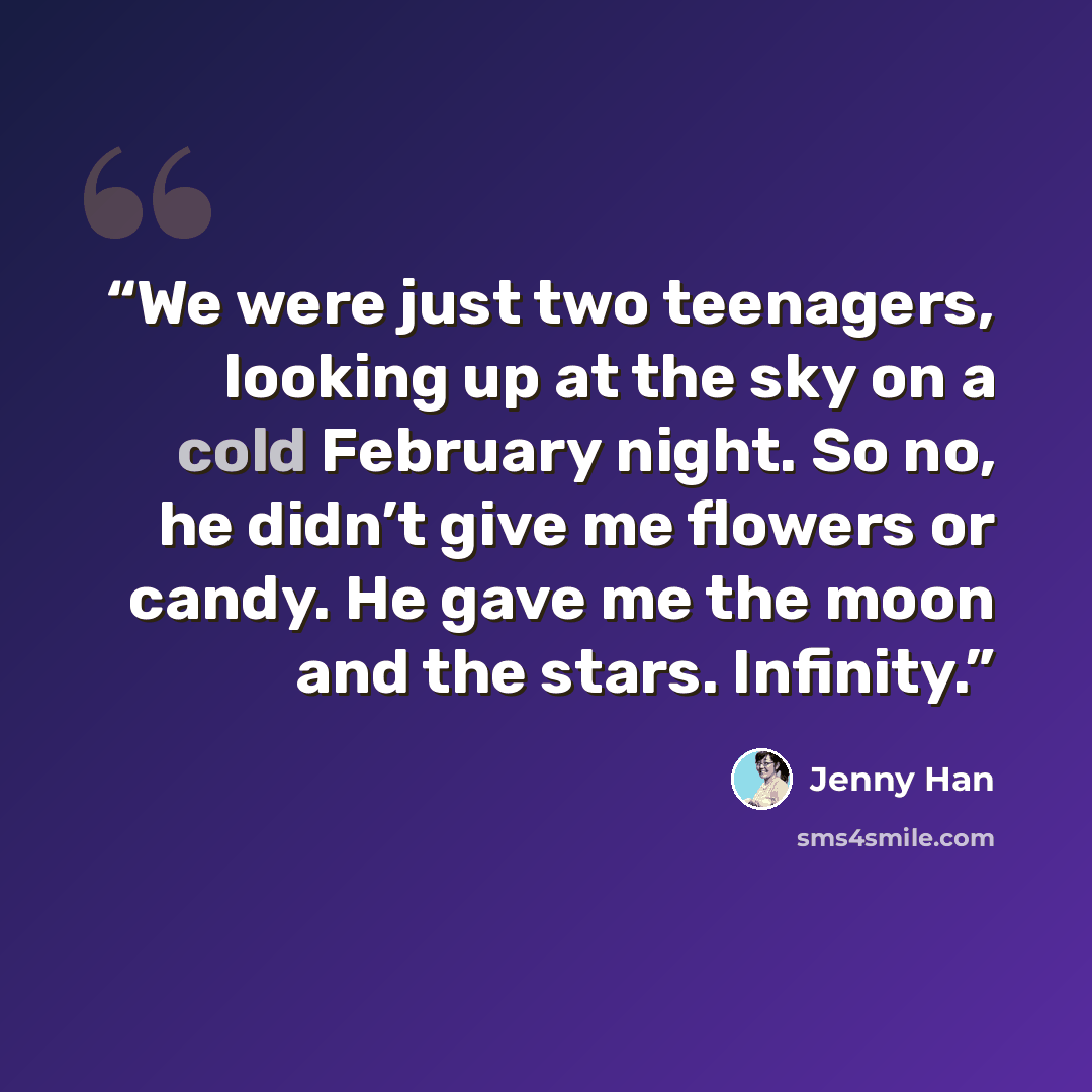 “We were just two teenagers, looking up at the sky on a cold February night. So no, he didn’t give me flowers or candy. He gave me the moon and the stars. Infinity.” quote by Jenny Han