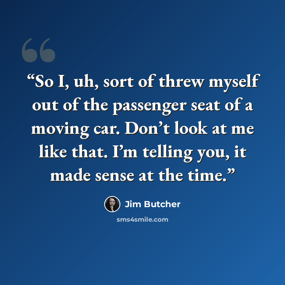 “So I, uh, sort of threw myself out of the passenger seat of a moving car. Don’t look at me like that. I’m telling you, it made sense at the time.” quote by Jim Butcher