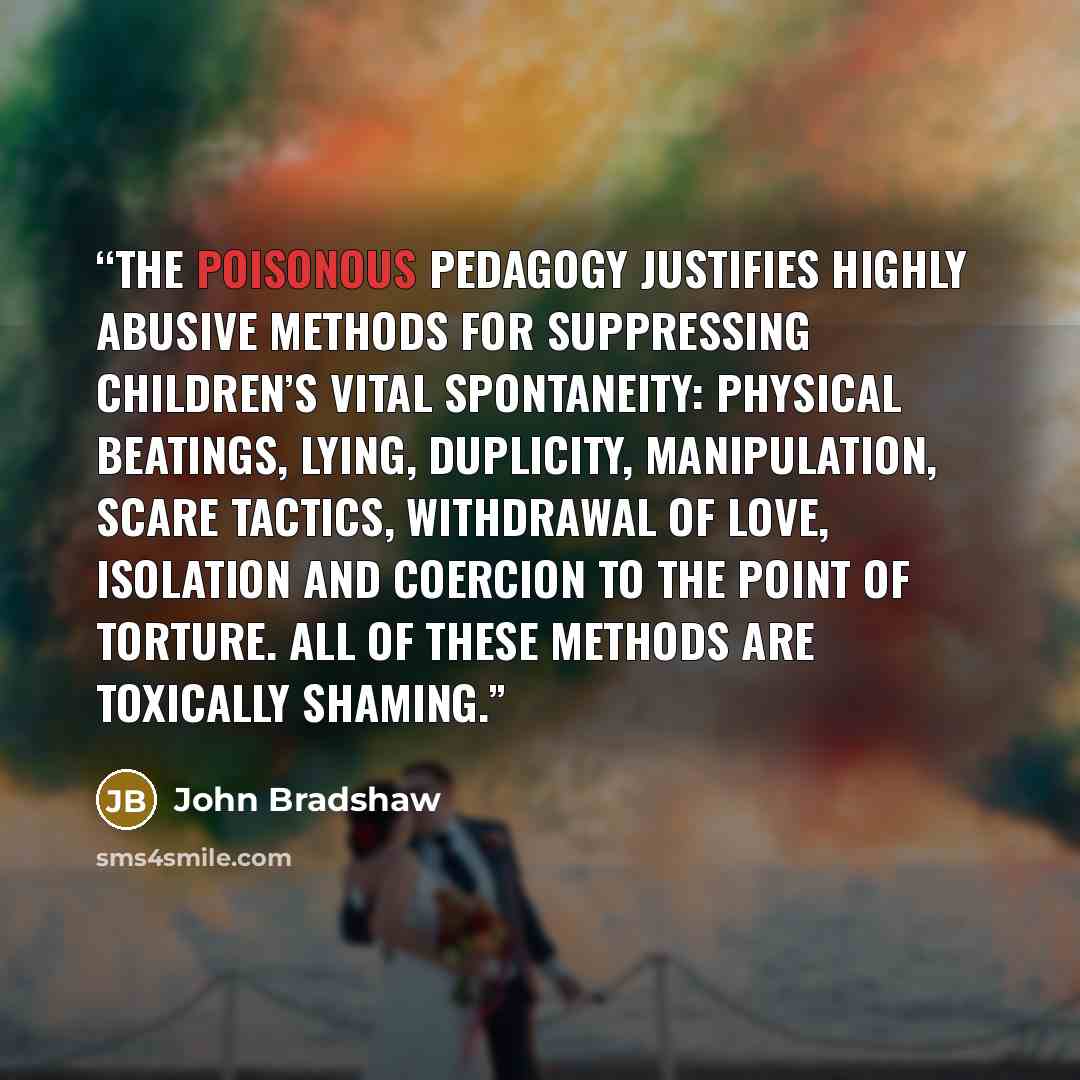 “The poisonous pedagogy justifies highly abusive methods for suppressing children’s vital spontaneity: physical beatings, lying, duplicity, manipulation, scare tactics, withdrawal of love, isolation and coercion to the point of torture. All of these methods are toxically shaming.” quote by John Bradshaw