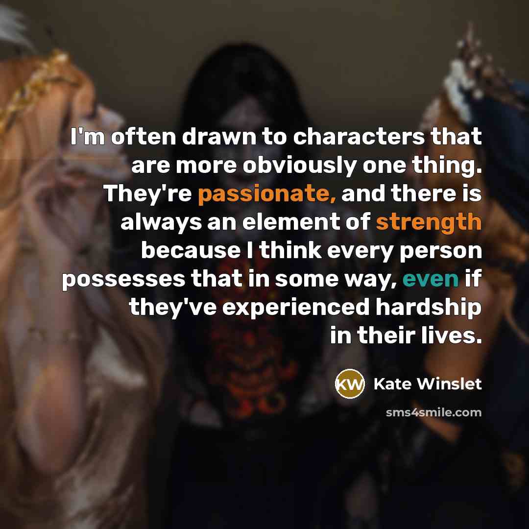 “I'm often drawn to characters that are more obviously one thing. They're passionate, and there is always an element of strength because I think every person possesses that in some way, even if they've experienced hardship in their lives.” quote by Kate Winslet