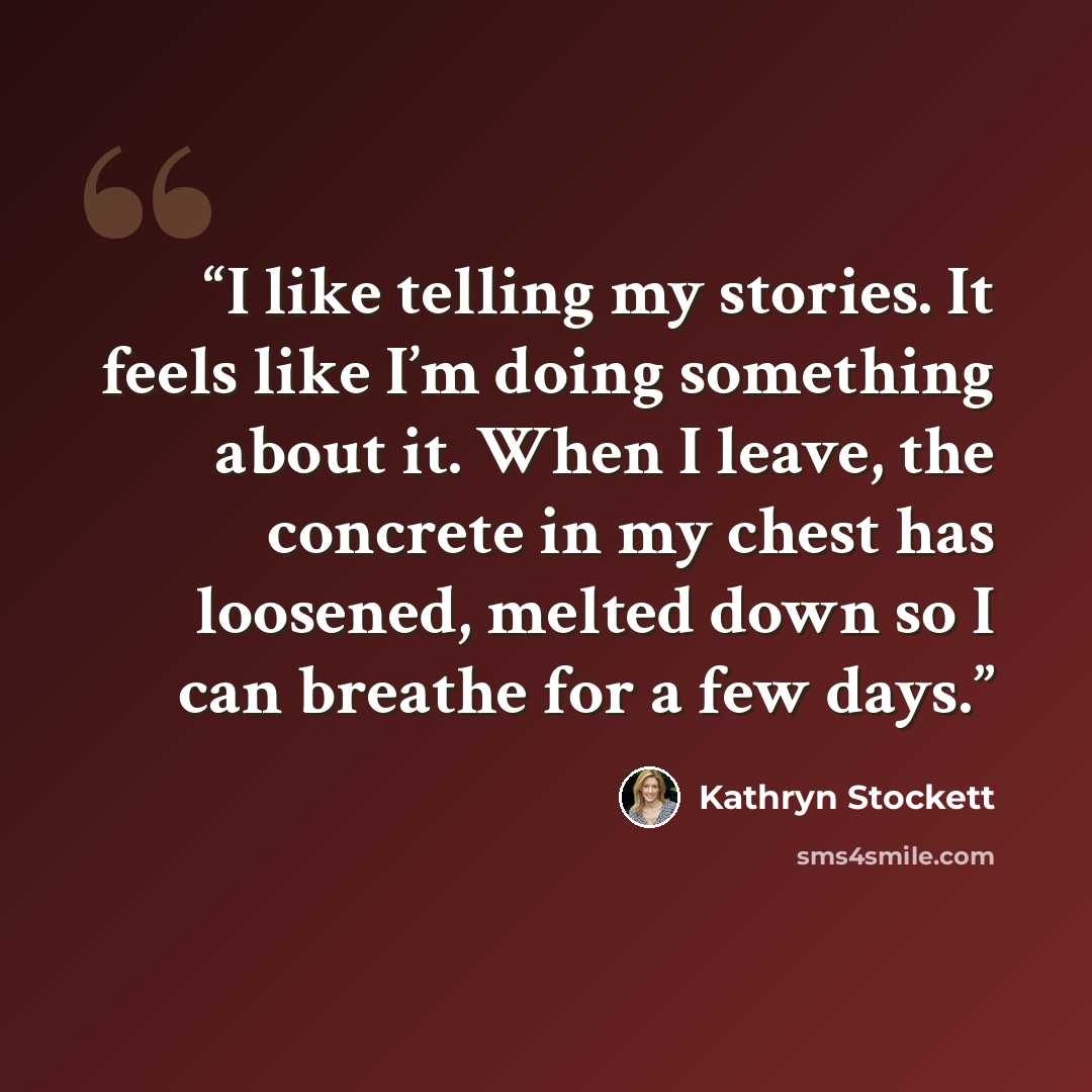 “I like telling my stories. It feels like I’m doing something about it. When I leave, the concrete in my chest has loosened, melted down so I can breathe for a few days.” quote by Kathryn Stockett