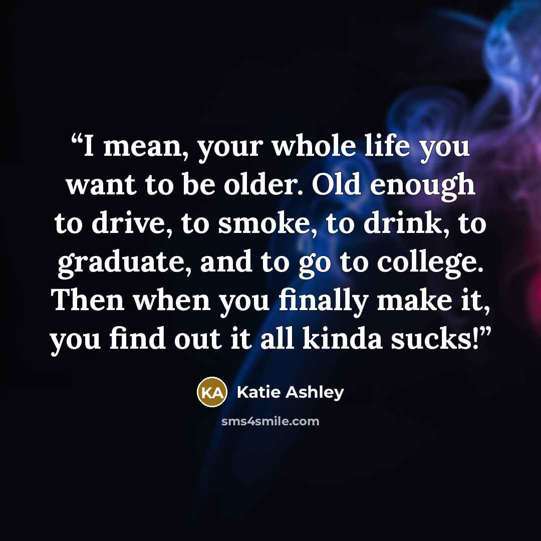 “I mean, your whole life you want to be older. Old enough to drive, to smoke, to drink, to graduate, and to go to college. Then when you finally make it, you find out it all kinda sucks!” quote by Katie Ashley