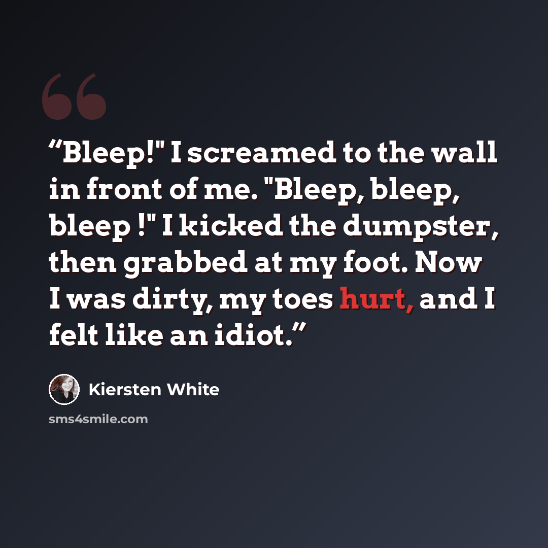 “Bleep!" I screamed to the wall in front of me. "Bleep, bleep, bleep !" I kicked the dumpster, then grabbed at my foot. Now I was dirty, my toes hurt, and I felt like an idiot.” quote by Kiersten White
