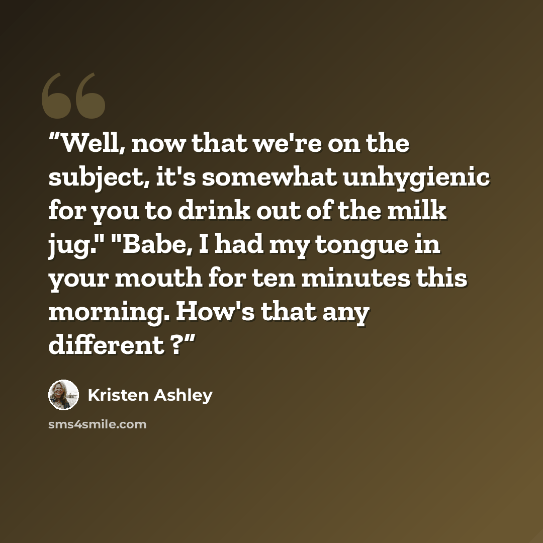 “Well, now that we're on the subject, it's somewhat unhygienic for you to drink out of the milk jug." "Babe, I had my tongue in your mouth for ten minutes this morning. How's that any different ?” quote by Kristen Ashley