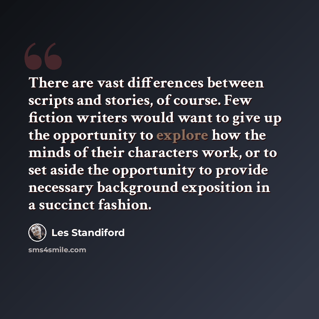 “There are vast differences between scripts and stories, of course. Few fiction writers would want to give up the opportunity to explore how the minds of their characters work, or to set aside the opportunity to provide necessary background exposition in a succinct fashion.” quote by Les Standiford