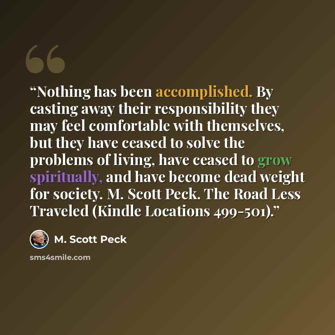 “Nothing has been accomplished. By casting away their responsibility they may feel comfortable with themselves, but they have ceased to solve the problems of living, have ceased to grow spiritually, and have become dead weight for society. M. Scott Peck. The Road Less Traveled (Kindle Locations…” quote by M. Scott Peck