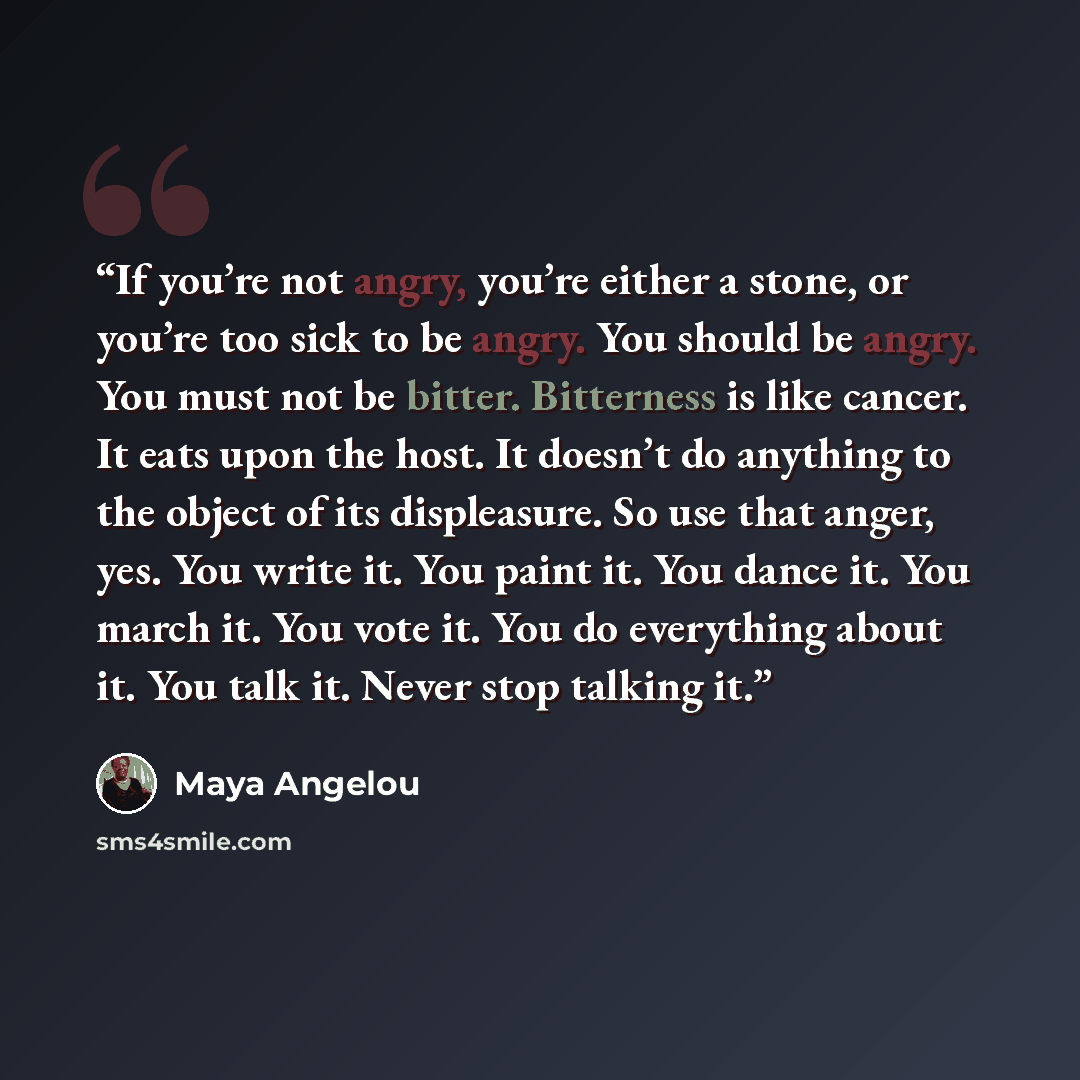 “If you’re not angry, you’re either a stone, or you’re too sick to be angry. You should be angry. You must not be bitter. Bitterness is like cancer. It eats upon the host. It doesn’t do anything to the object of its displeasure. So use that anger, yes. You write it. You paint it. You dance it. You…” quote by Maya Angelou