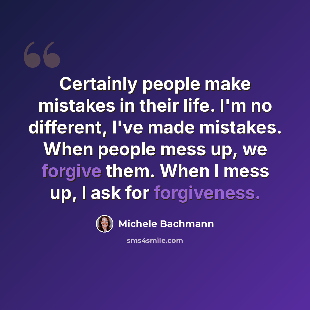 “Certainly people make mistakes in their life. I'm no different, I've made mistakes. When people mess up, we forgive them. When I mess up, I ask for forgiveness.” quote by Michele Bachmann