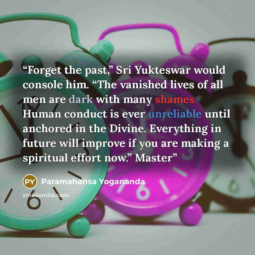 “Forget the past,” Sri Yukteswar would console him. “The vanished lives of all men are dark with many shames. Human conduct is ever unreliable until anchored in the Divine. Everything in future will improve if you are making a spiritual effort now.” Master” quote by Paramahansa Yogananda