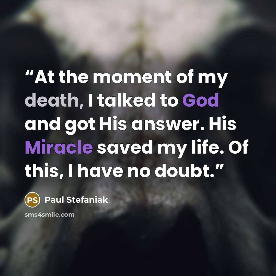 “At the moment of my death, I talked to God and got His answer. His Miracle saved my life. Of this, I have no doubt.” quote by Paul Stefaniak