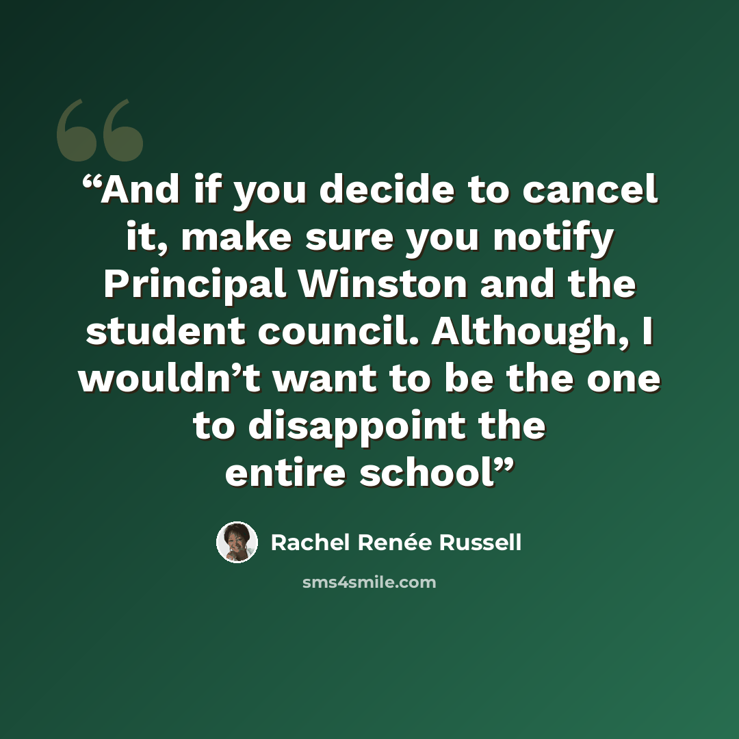 “And if you decide to cancel it, make sure you notify Principal Winston and the student council. Although, I wouldn’t want to be the one to disappoint the entire school” quote by Rachel Renée Russell