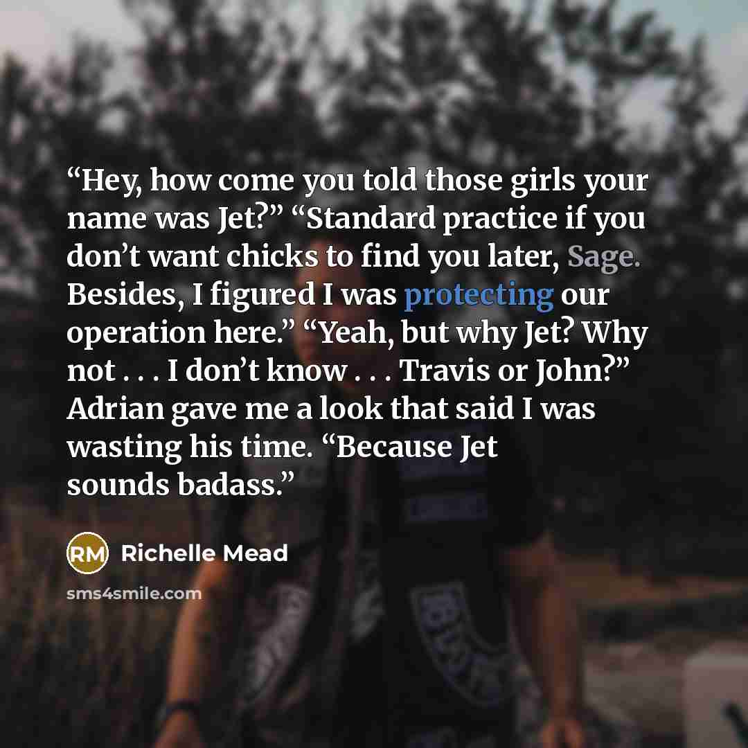 “Hey, how come you told those girls your name was Jet?” “Standard practice if you don’t want chicks to find you later, Sage. Besides, I figured I was protecting our operation here.” “Yeah, but why Jet? Why not . . . I don’t know . . . Travis or John?” Adrian gave me a look that said I was wasting…” quote by Richelle Mead