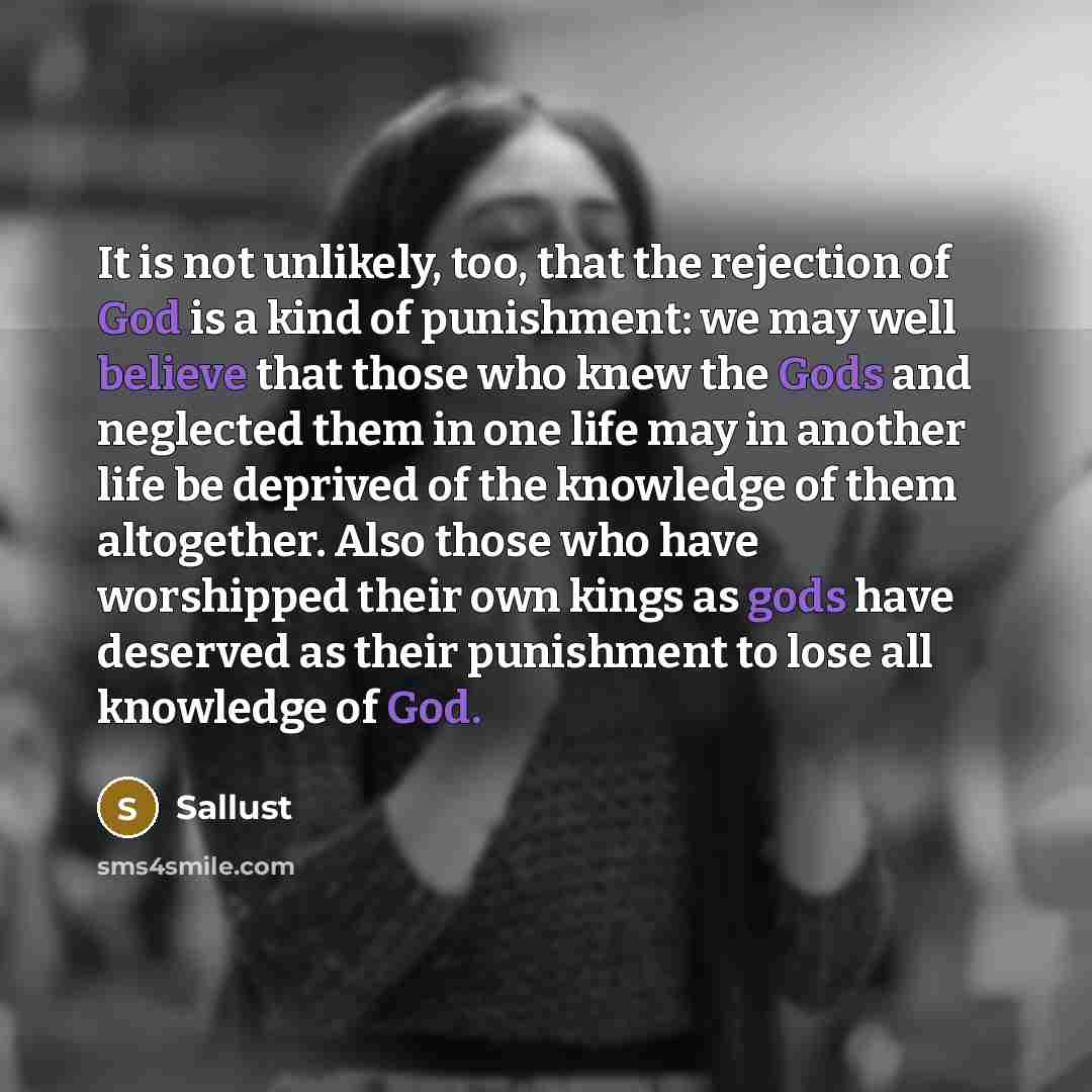 “It is not unlikely, too, that the rejection of God is a kind of punishment: we may well believe that those who knew the Gods and neglected them in one life may in another life be deprived of the knowledge of them altogether. Also those who have worshipped their own kings as gods have deserved as…” quote by Sallust