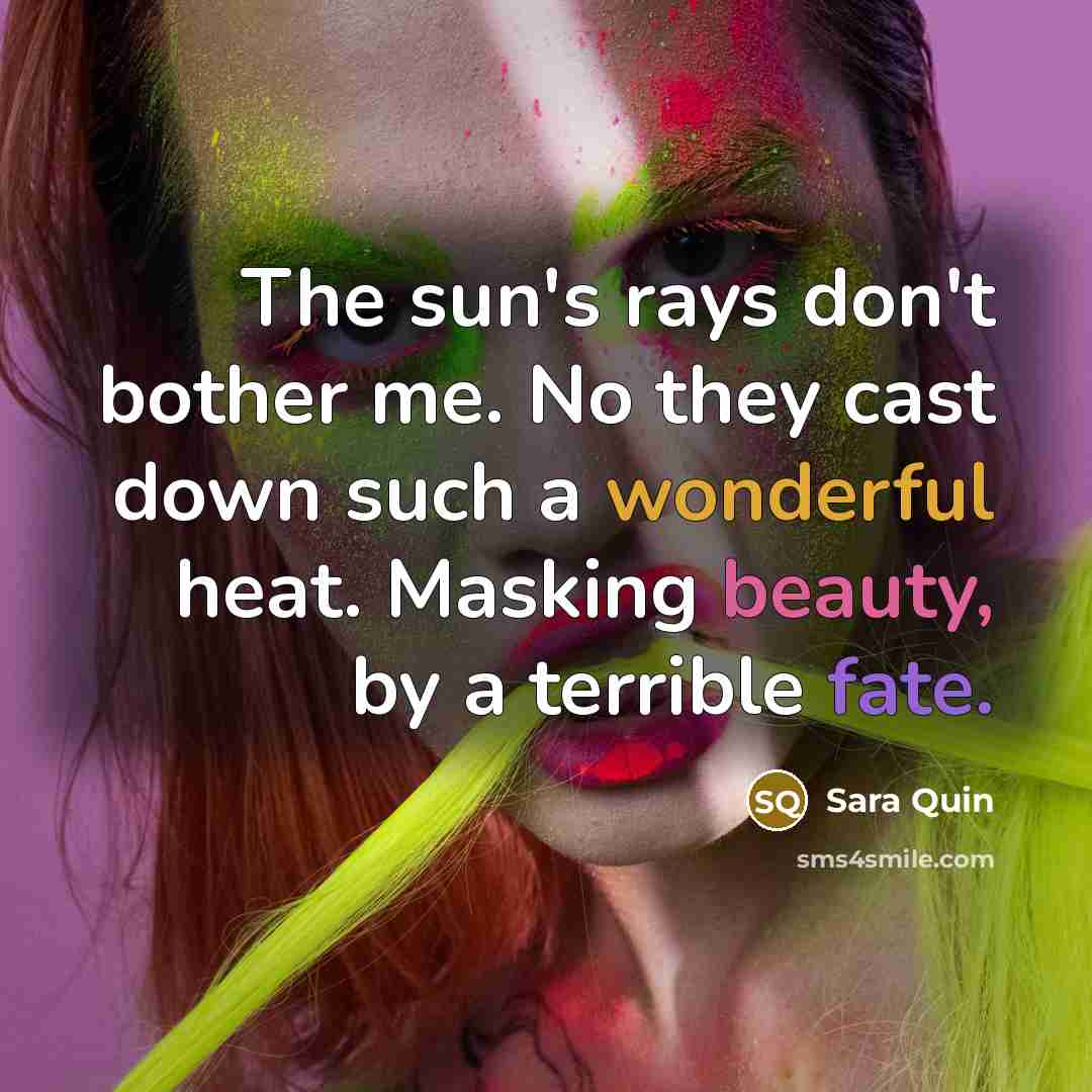 “The sun's rays don't bother me. No they cast down such a wonderful heat. Masking beauty, by a terrible fate.” quote by Sara Quin